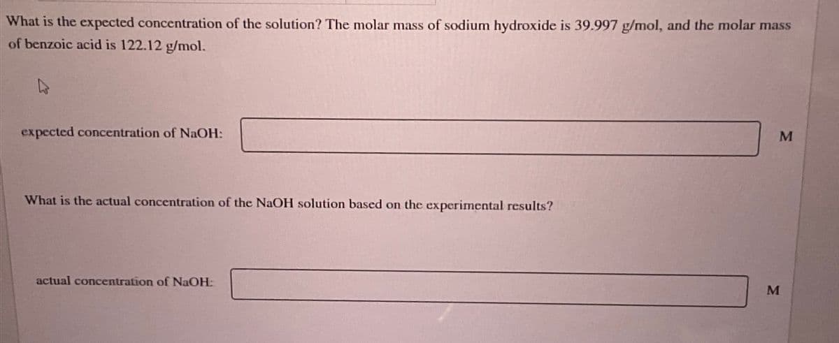 What is the expected concentration of the solution? The molar mass of sodium hydroxide is 39.997 g/mol, and the molar mass
of benzoic acid is 122.12 g/mol.
D
expected concentration of NaOH:
What is the actual concentration of the NaOH solution based on the experimental results?
actual concentration of NaOH:
M
M
