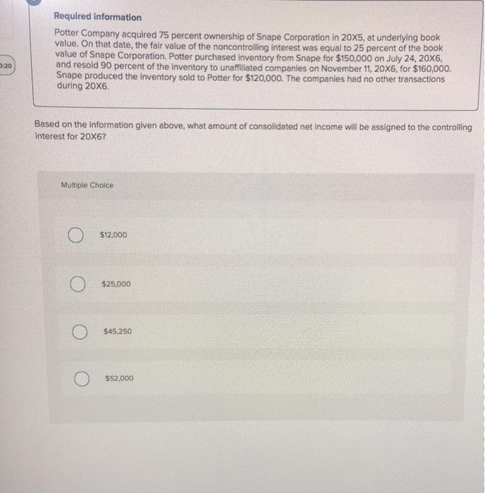 D:20
Required information
Potter Company acquired 75 percent ownership of Snape Corporation in 20X5, at underlying book
value. On that date, the fair value of the noncontrolling interest was equal to 25 percent of the book
value of Snape Corporation. Potter purchased inventory from Snape for $150,000 on July 24, 20X6,
and resold 90 percent of the inventory to unaffiliated companies on November 11, 20X6, for $160,000.
Snape produced the inventory sold to Potter for $120,000. The companies had no other transactions
during 20X6.
Based on the information given above, what amount of consolidated net income will be assigned to the controlling
interest for 20X6?
Multiple Choice
$12,000
$25,000
$45,250
$52,000