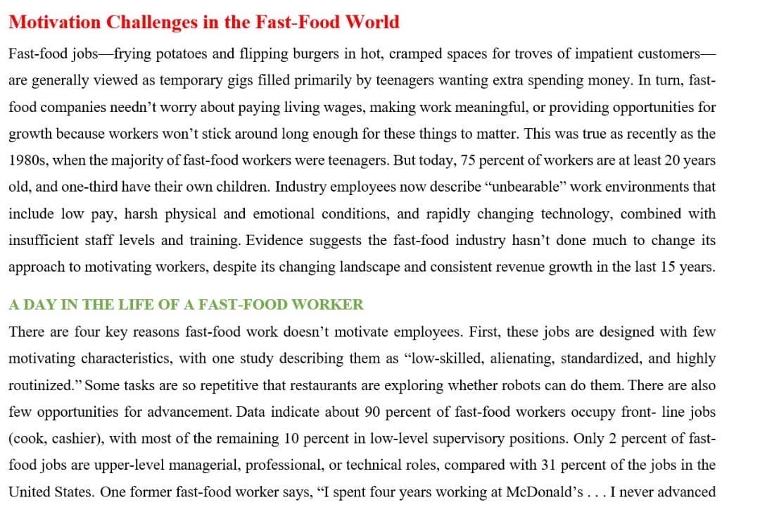 Motivation Challenges in the Fast-Food World
Fast-food jobs-frying potatoes and flipping burgers in hot, cramped spaces for troves of impatient customers-
are generally viewed as temporary gigs filled primarily by teenagers wanting extra spending money. In turn, fast-
food companies needn't worry about paying living wages, making work meaningful, or providing opportunities for
growth because workers won't stick around long enough for these things to matter. This was true as recently as the
1980s, when the majority of fast-food workers were teenagers. But today, 75 percent of workers are at least 20 years
old, and one-third have their own children. Industry employees now describe "unbearable" work environments that
include low pay, harsh physical and emotional conditions, and rapidly changing technology, combined with
insufficient staff levels and training. Evidence suggests the fast-food industry hasn't done much to change its
approach to motivating workers, despite its changing landscape and consistent revenue growth in the last 15 years.
A DAY IN THE LIFE OF A FAST-FOOD WORKER
There are four key reasons fast-food work doesn't motivate employees. First, these jobs are designed with few
motivating characteristics, with one study describing them as "low-skilled, alienating, standardized, and highly
routinized." Some tasks are so repetitive that restaurants are exploring whether robots can do them. There are also
few opportunities for advancement. Data indicate about 90 percent of fast-food workers occupy front-line jobs
(cook, cashier), with most of the remaining 10 percent in low-level supervisory positions. Only 2 percent of fast-
food jobs are upper-level managerial, professional, or technical roles, compared with 31 percent of the jobs in the
United States. One former fast-food worker says, "I spent four years working at McDonald's... I never advanced