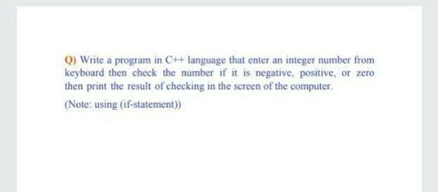 Q) Write a program in C++ language that enter an integer number from
keyboard then check the number if it is negative, positive, or zero
then print the result of checking in the screen of the computer..
(Note: using (if-statement)
