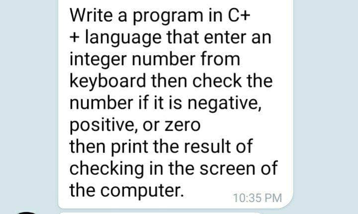 Write a program in C+
+ language that enter an
integer number from
keyboard then check the
number if it is negative,
positive, or zero
then print the result of
checking in the screen of
the computer.
10:35 PM
