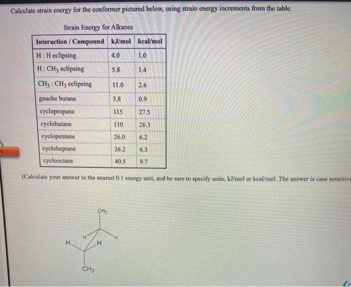 Calculate strain energy for the conformer pictured below, using strain energy increments from the table.
Strain Energy for Alkanes
Interaction / Compound kJ/mol keal/mol
H:H eclipsing
4.0
1.0
H: CH3 eclipsing
5.8
1.4
CH3 : CH3 eclipsing
11.0
2.6
gauche butane
3.8
0.9
cyclopropane
115
27.5
cyclobutane
110
26.3
cyclopentane
26,0
6.2
cycloheptane
26.2
6.3
cyclooctane
40,5
9.7
(Calculate your answer to the nearest 0.1 energy unit, and be sure to specify units, kJ/mol or kcal/mol. The answer is case sensitive
CH
H.
H.
H.
CH3
