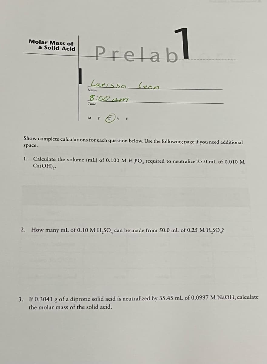 Molar Mass of
a Solid Acid
Prelab
Larissa Leon
8:00am
Name
Time
M T Xx
R F
Show complete calculations for each question below. Use the following page if you need additional
space.
1. Calculate the volume (mL) of 0.100 M H,PO, required to neutralize 25.0 mL of 0.010 M
Ca(OH)₂.
2. How many mL of 0.10 M H₂SO, can be made from 50.0 mL of 0.25 M H₂SO?
3. If 0.3041 g of a diprotic solid acid is neutralized by 35.45 mL of 0.0997 M NaOH, calculate
the molar mass of the solid acid.