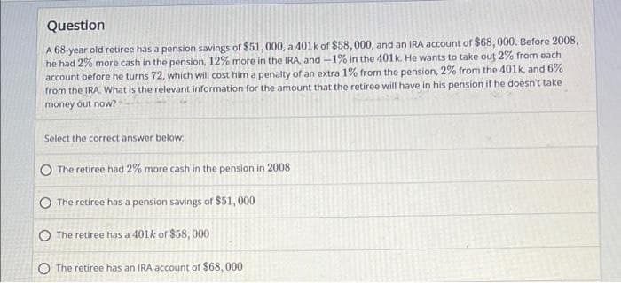 Question
A 68-year old retiree has a pension savings of $51, 000, a 401k of $58,000, and an IRA account of $68, 000. Before 2008,
he had 2% more cash in the pension, 12% more in the IRA, and -1% in the 401k He wants to take out 2% from each
account before he turns 72, which will cost him a penalty of an extra 1% from the pension, 2% from the 401k, and 6%
from the IRA. What is the relevant information for the amount that the retiree will have in his perision if he doesn't take
money out now?
Select the correct answer below.
The retiree had 2% more cash in the pension in 2008
The retiree has a pension savings of $51, 000
O The retiree has a 401k of $58, 000
O The retiree has an IRA account of $68, 000
