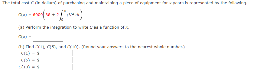 The total cost C (in dollars) of purchasing and maintaining a piece of equipment for x years is represented by the following.
X.
C(x) :
6000 36 + 2
Jo
(a) Perform the integration to write C as a function of x.
C(x) =
(b) Find C(1), C(5), and C(10). (Round your answers to the nearest whole number.)
C(1) = $
C(5) = $
C(10)
= $
