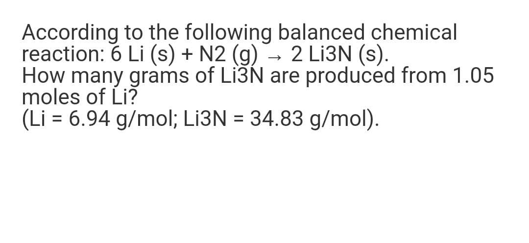 According to the following balanced chemical
reaction: 6 Li (s) + N2 (g) → 2 Lİ3N (s).
How many grams of Li3N are produced from 1.05
moles of Li?
(Li = 6.94 g/mol; L13N = 34.83 g/mol).
