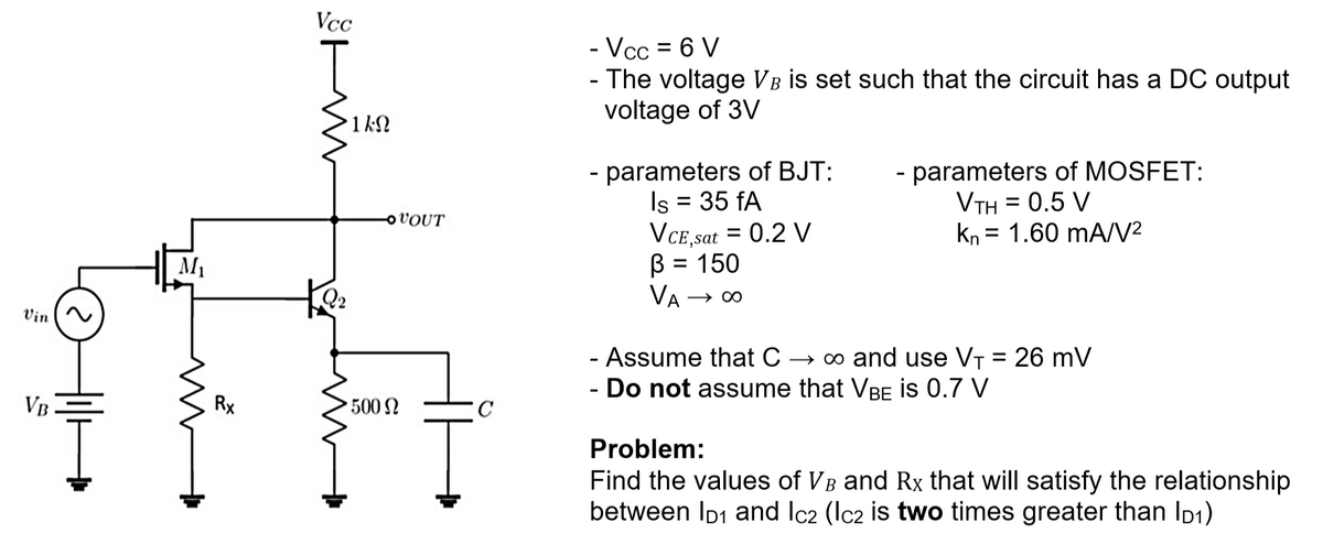Vin
VB
M₁
Rx
Vcc
m
1ΚΩ
OVOUT
500 Ω
Ţ
C
- Vcc = 6 V
- The voltage VB is set such that the circuit has a DC output
voltage of 3V
- parameters of BJT:
Is = 35 fA
VCE,sat = 0.2 V
B = 150
VA → ∞o
- parameters of MOSFET:
VTH = 0.5 V
kn 1.60 mA/V²
- Assume that C → ∞ and use V₁ = 26 mV
- Do not assume that VBE IS 0.7 V
Problem:
Find the values of VB and Rx that will satisfy the relationship
between ID₁ and Ic2 (Ic2 is two times greater than ID₁)