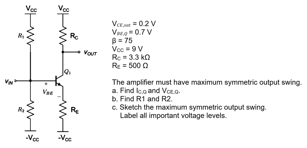 VIN
R₁
Vcc
T
R₂
m
ww
-Vcc
+
VBE
Vcc
Rc
Q₁
RE
-Vcc
VOUT
VCE,sat = 0.2 V
VBE,Q = 0.7 V
B = 75
Vcc = 9 V
Rc = 3.3 kQ
RE = 500 Q
The amplifier must have maximum symmetric output swing.
a. Find Ic.Q and VCE.Q.
b. Find R1 and R2.
c. Sketch the maximum symmetric output swing.
Label all important voltage levels.