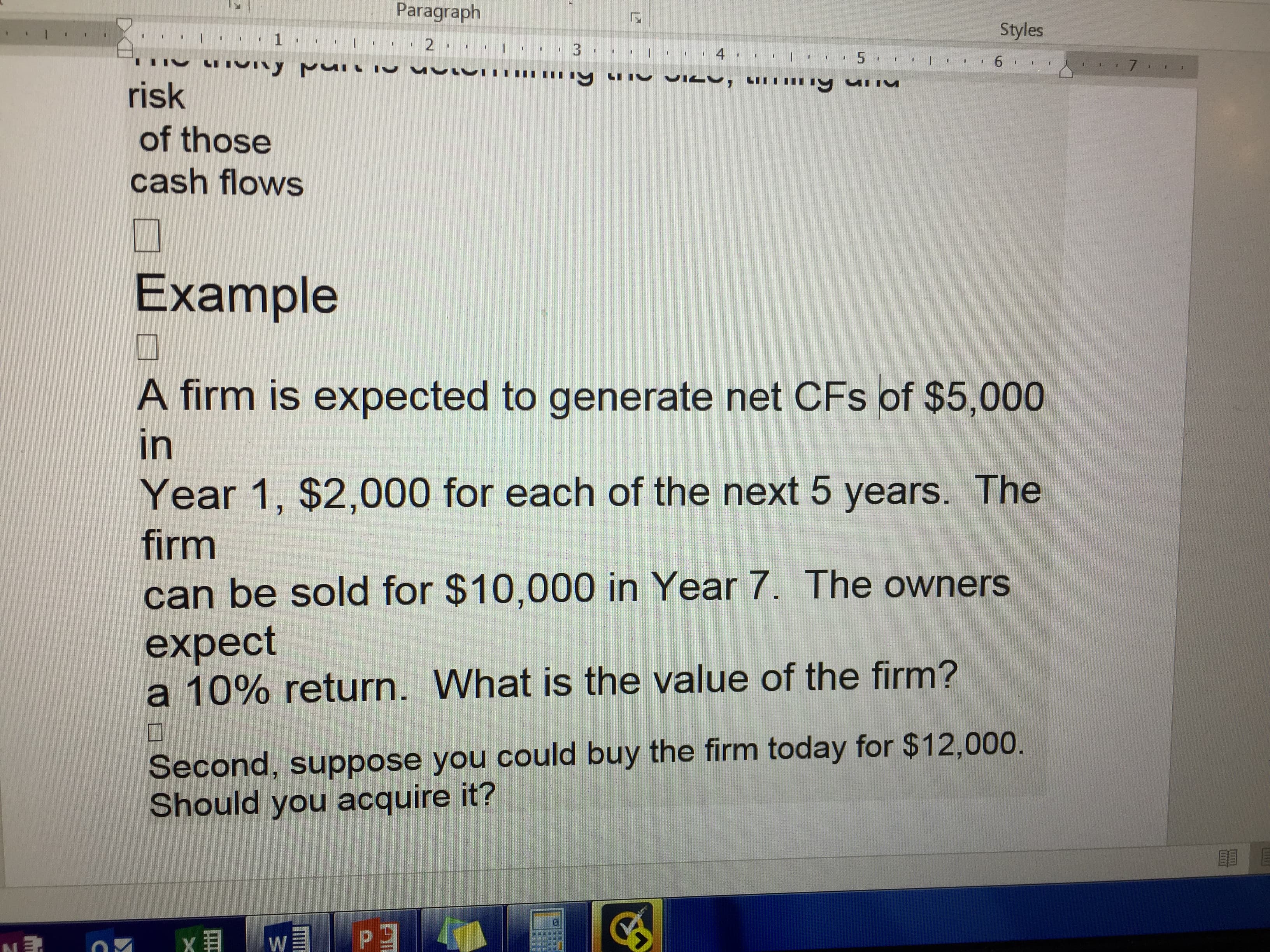 Paragraph
Styles
1
2
I 3
4
5
6
7
risk
of those
cash flows
Example
A firm is expected to generate net CFs of $5,000
in
Year 1, $2,000 for each of the next 5 years. The
firm
can be sold for $10,000 in Year 7. The owners
expect
a 10% return. What is the value of the firm?
Second, suppose you could buy the firm today for $12,000.
Should you acquire it?
W
