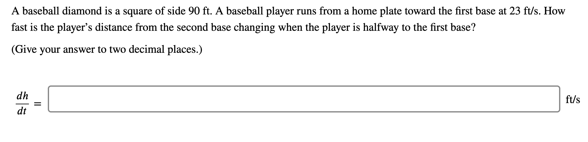 A baseball diamond is a square of side 90 ft. A baseball player runs from a home plate toward the first base at 23 ft/s. How
fast is the player's distance from the second base changing when the player is halfway to the first base?
(Give your answer to two decimal places.)
dh
ft/s
dt
