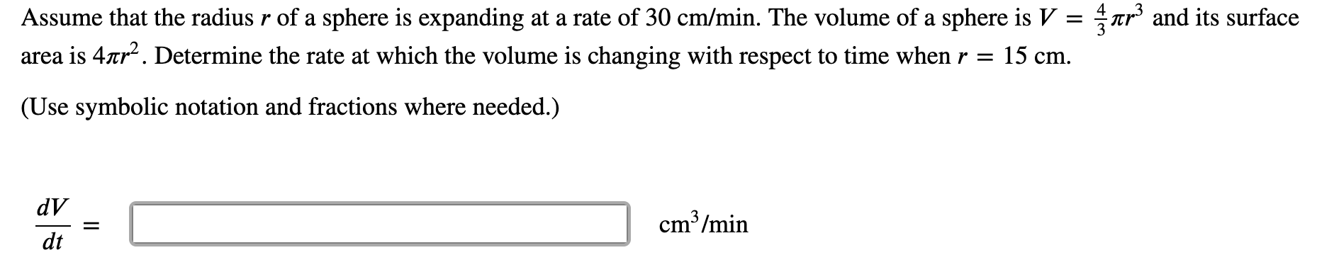 Assume that the radius r of a sphere is expanding at a rate of 30 cm/min. The volume of a sphere is V =
Tr and its surface
area is 4ar. Determine the rate at which the volume is changing with respect to time when r = 15 cm.
(Use symbolic notation and fractions where needed.)
dV
cm³/min
dt

