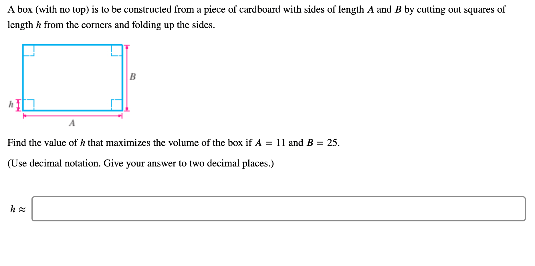 A box (with no top) is to be constructed from a piece of cardboard with sides of length A and B by cutting out squares of
length h from the corners and folding up the sides.
B
A
Find the value of h that maximizes the volume of the box if A = 11 and B = 25.
%3D
(Use decimal notation. Give your answer to two decimal places.)
