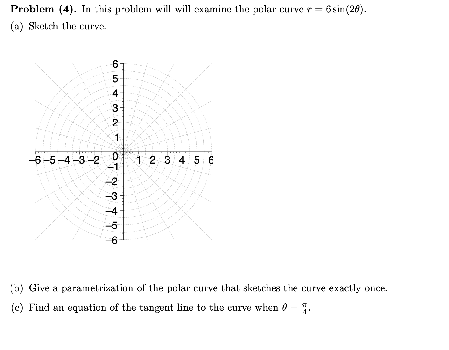 Problem (4). In this problem will will examine the polar curve r =
6 sin(20).
(a) Sketch the curve.
6.
-6 -5 -4 -3-2
1 2 3 4 5 6
-1
-2
-3
-5
-6
(b) Give a parametrization of the polar curve that sketches the curve exactly once.
(c) Find an equation of the tangent line to the curve when 0 = 4.
