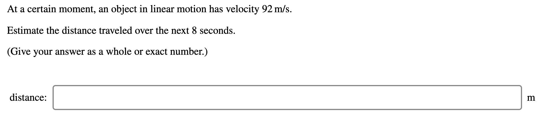 At a certain moment, an object in linear motion has velocity 92 m/s.
Estimate the distance traveled over the next 8 seconds.
(Give your answer as a whole or exact number.)
distance:
m
