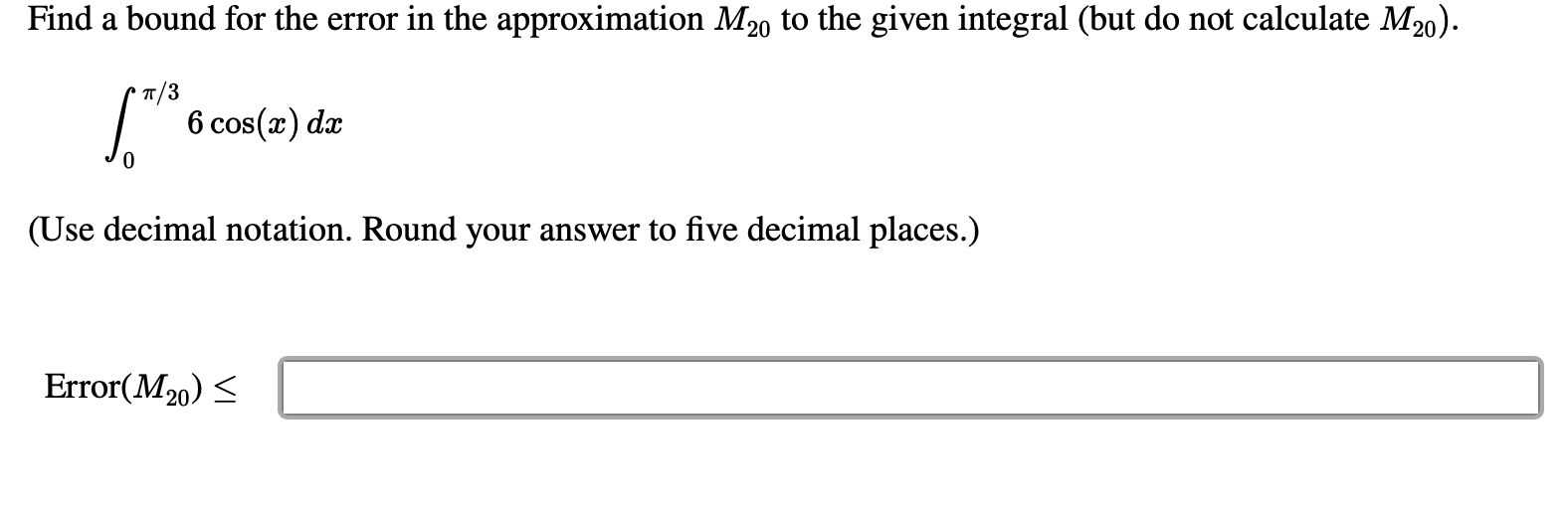 Find a bound for the error in the approximation M20 to the given integral (but do not calculate M20).
п/3
6 cos(x) dæ
(Use decimal notation. Round your answer to five decimal places.)
Error(M20) <
