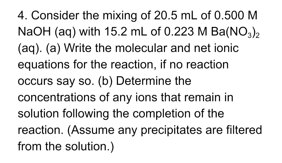 4. Consider the mixing of 20.5 mL of 0.500 M
NaOH (aq) with 15.2 mL of 0.223 M Ba(NO3)2
(aq). (a) Write the molecular and net ionic
equations for the reaction, if no reaction
occurs say so. (b) Determine the
concentrations of any ions that remain in
solution following the completion of the
reaction. (Assume any precipitates are filtered
from the solution.)
