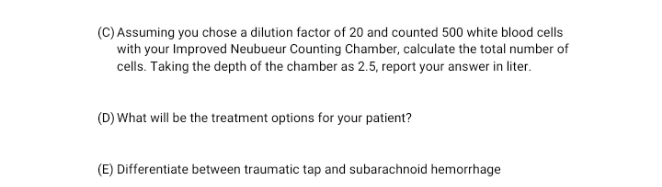 (C) Assuming you chose a dilution factor of 20 and counted 500 white blood cells
with your Improved Neubueur Counting Chamber, calculate the total number of
cells. Taking the depth of the chamber as 2.5, report your answer in liter.
(D) What will be the treatment options for your patient?
(E) Differentiate between traumatic tap and subarachnoid hemorrhage
