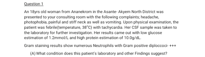 Question 1
An 18yrs old woman from Ananekrom in the Asante- Akyem North District was
presented to your consulting room with the following complaints; headache,
photophobia, painful and stiff neck as well as vomiting. Upon physical examination, the
patient was febrile(temperature, 38°C) with tachycardia. Her CSF sample was taken to
the laboratory for further investigation. Her results came out with low glucose
estimation of 1.2mmol/L and high protein estimation of 10.0g/dL.
Gram staining results show numerous Neutrophils with Gram positive diploccoci- +++
(A) What condition does this patient's laboratory and other Findings suggest?
