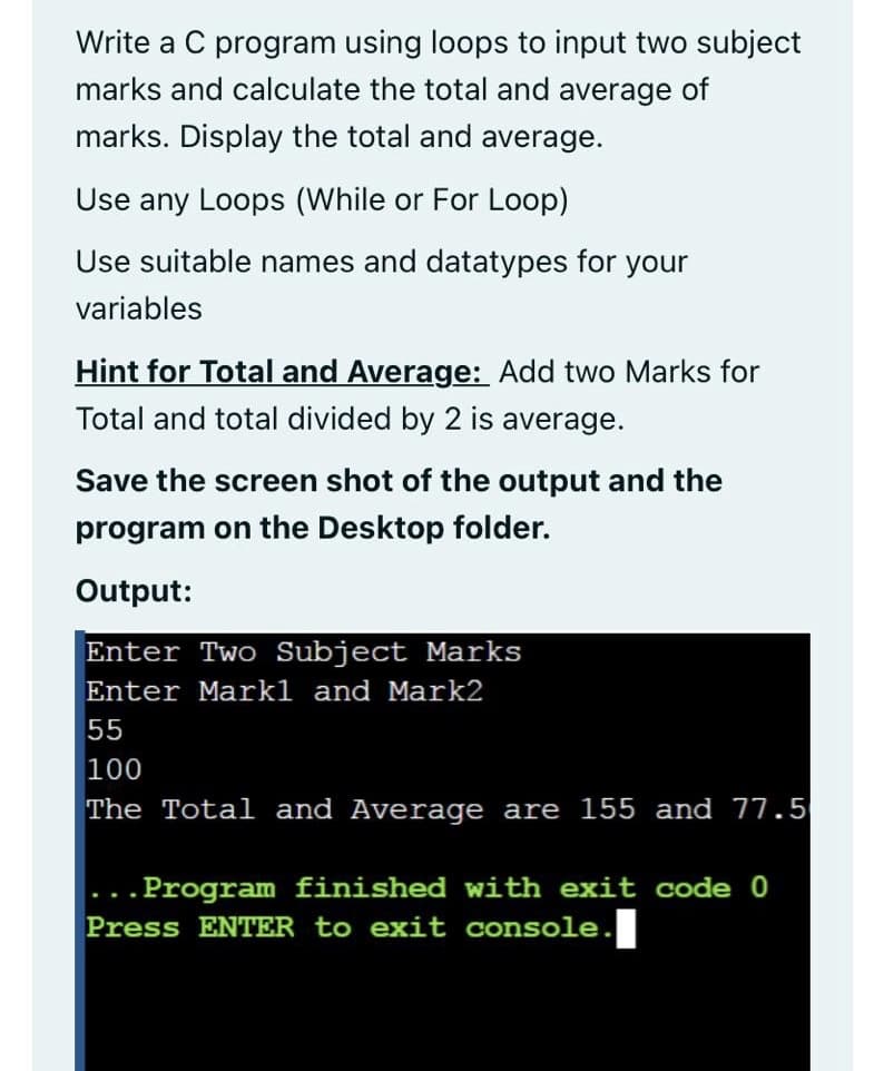 Write a C program using loops to input two subject
marks and calculate the total and average of
marks. Display the total and average.
Use any Loops (While or For Loop)
Use suitable names and datatypes for your
variables
Hint for Total and Average: Add two Marks for
Total and total divided by 2 is average.
Save the screen shot of the output and the
program on the Desktop folder.
Output:
Enter Two Subject Marks
Enter Markl and Mark2
55
100
The Total and Average are 155 and 77.5
.Program finished with exit code 0
Press ENTER to exit console.
...
