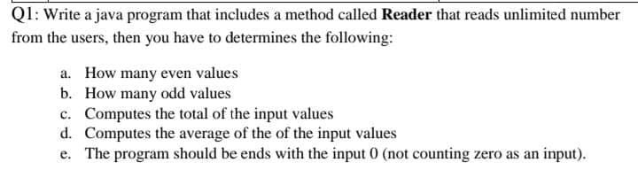 Ql: Write a java program that includes a method called Reader that reads unlimited number
from the users, then you have to determines the following:
a. How many even values
b. How many odd values
c. Computes the total of the input values
d. Computes the average of the of the input values
e. The program should be ends with the input 0 (not counting zero as an input).
