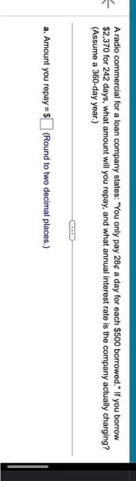 =
A radio commercial for a loan company states: "You only pay 28¢ a day for each $500 borrowed." If you borrow
$2,370 for 242 days, what amount will you repay, and what annual interest rate is the company actually charging?
(Assume a 360-day year.)
a. Amount you repay=$(Round to two decimal places.)
