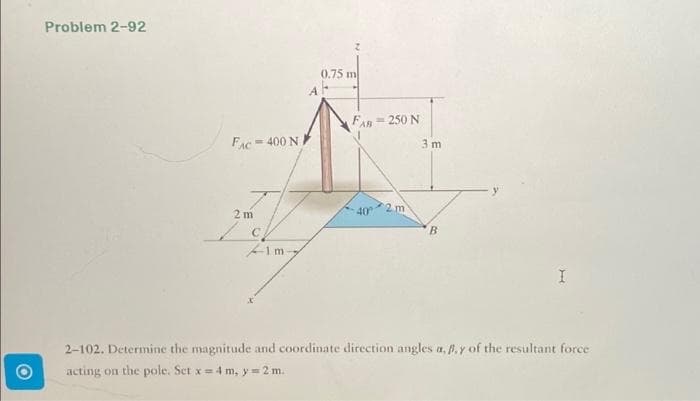 Problem 2-92
FAC400 N
2m
/ch
1m-
0.75 m
FAB 250 N
40
2 m
3 m
B
I
2-102. Determine the magnitude and coordinate direction angles a, p. y of the resultant force
acting on the pole. Set x = 4 m, y=2 m.