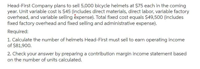 Head-First Company plans to sell 5,000 bicycle helmets at $75 each in the coming
year. Unit variable cost is $45 (includes direct materials, direct labor, variable factory
overhead, and variable selling expense). Total fixed cost equals $49,500 (includes
fixed factory overhead and fixed selling and administrative expense).
Required:
1. Calculate the number of helmets Head-First must sell to earn operating income
of $81,900.
2. Check your answer by preparing a contribution margin income statement based
on the number of units calculated.