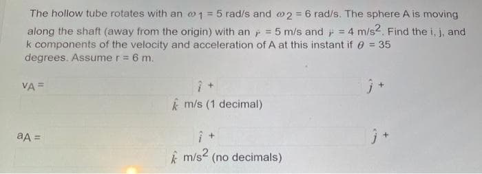The hollow tube rotates with an 01 = 5 rad/s and 2= 6 rad/s. The sphere A is moving
along the shaft (away from the origin) with an = 5 m/s and = 4 m/s². Find the i, j, and
k components of the velocity and acceleration of A at this instant if 9 = 35
degrees. Assume r = 6 m.
VA =
aA =
î
km/s (1 decimal)
k m/s² (no decimals)
j+
Ĵ+