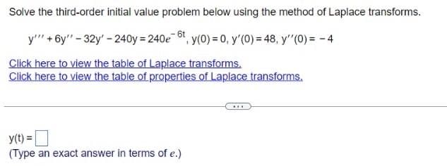 Solve the third-order initial value problem below using the method of Laplace transforms.
y'"' +6y" - 32y' - 240y = 240e6t, y(0) = 0, y'(0) = 48, y''(0) = -4
Click here to view the table of Laplace transforms.
Click here to view the table of properties of Laplace transforms.
y(t) =
(Type an exact answer in terms of e.)