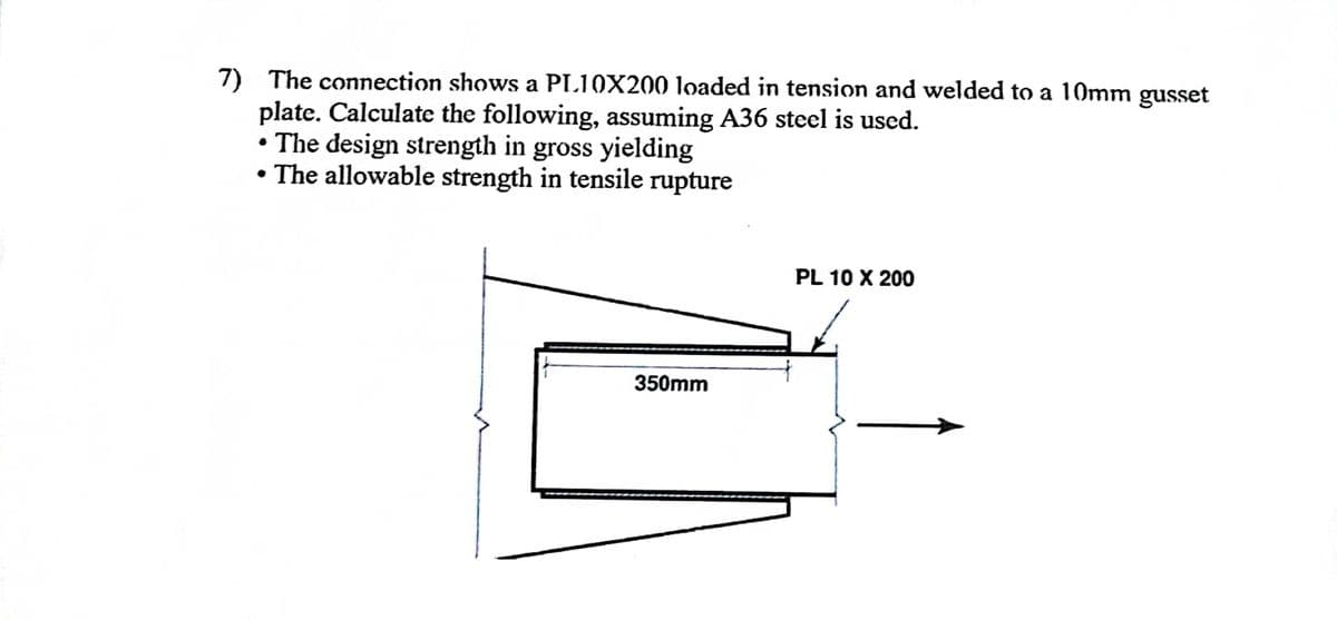 7) The connection shows a PL10X200 loaded in tension and welded to a 10mm gusset
plate. Calculate the following, assuming A36 steel is used.
• The design strength in gross yielding
• The allowable strength in tensile rupture
350mm
PL 10 X 200