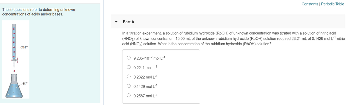 Constants | Periodic Table
These questions refer to determing unknown
concentrations of acids and/or bases.
Part A
In a titration experiment, a solution of rubidium hydroxide (RBOH) of unknown concentration was titrated with a solution of nitric acid
(HNO3) of known concentration. 15.00 mL of the unknown rubidium hydroxide (RbOH) solution required 23.21 mL of 0.1429 mol L-1 nitric
acid (HNO3) solution. What is the concentration of the rubidium hydroxide (RbOH) solution?
OH
9.235x10-2 mol L-1
0.2211 mol L-1
0.2322 mol L-
0.1429 mol L-1
0.2587 mol L
|-1
