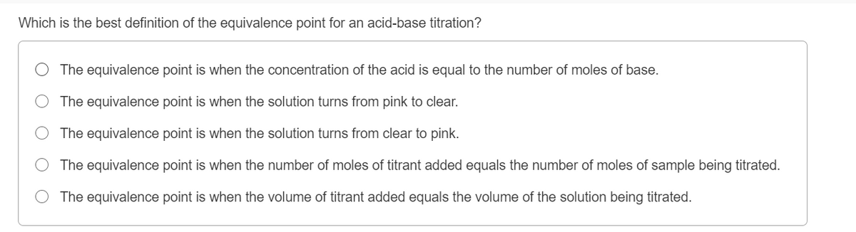 Which is the best definition of the equivalence point for an acid-base titration?
The equivalence point is when the concentration of the acid is equal to the number of moles of base.
The equivalence point is when the solution turns from pink to clear.
The equivalence point is when the solution turns from clear to pink.
The equivalence point is when the number of moles of titrant added equals the number of moles of sample being titrated.
O The equivalence point is when the volume of titrant added equals the volume of the solution being titrated.
O O
O O O
