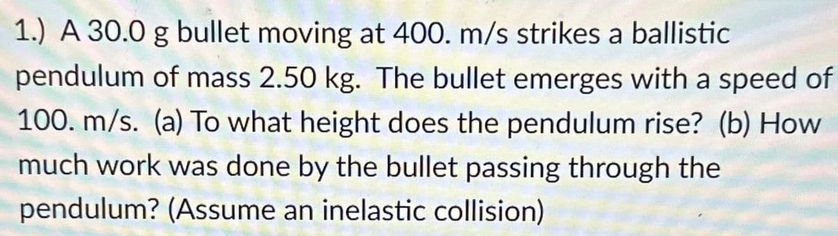 1.) A 30.0 g bullet moving at 400. m/s strikes a ballistic
pendulum of mass 2.50 kg. The bullet emerges with a speed of
100. m/s. (a) To what height does the pendulum rise? (b) How
much work was done by the bullet passing through the
pendulum? (Assume an inelastic collision)