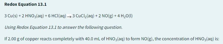 Redox Equation 13.1
3 Cu(s) + 2 HNO3(aq) + 6 HCl(aq) →3 CuCl₂(aq) + 2 NO(g) + 4H₂O(l)
Using Redox Equation 13.1 to answer the following question.
If 2.00 g of copper reacts completely with 40.0 mL of HNO3(aq) to form NO(g), the concentration of HNO3(aq) is: