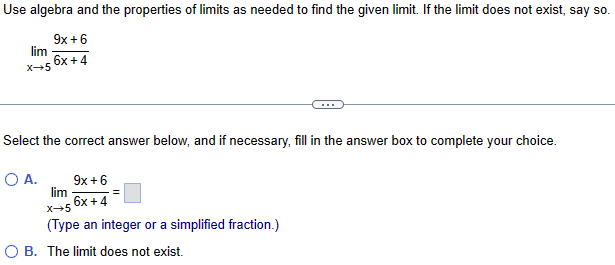 Use algebra and the properties of limits as needed to find the given limit. If the limit does not exist, say so.
lim
9x+6
X-5 6x+4
Select the correct answer below, and if necessary, fill in the answer box to complete your choice.
9x+6
○ A.
lim
6x+4
x+5
(Type an integer or a simplified fraction.)
OB. The limit does not exist.