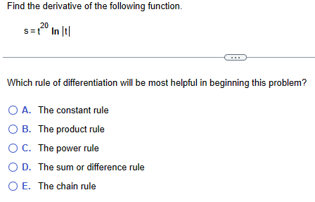 Find the derivative of the following function.
20
s=t In |t|
Which rule of differentiation will be most helpful in beginning this problem?
A. The constant rule
OB. The product rule
OC. The power rule
○ D. The sum or difference rule
○ E. The chain rule