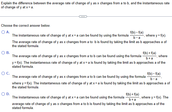 Explain the difference between the average rate of change of y as x changes from a to b, and the instantaneous rate
of change of y at x = a.
Choose the correct answer below.
○ A.
f(b) -f(a)
b-a
where y = f(x).
The instantaneous rate of change of y at x= a can be found by using the formula
The average rate of change of y as x changes from a to b is found by taking the limit as b approaches a of
the stated formula.
О в.
The average rate of change of y as x changes from a to b can be found using the formula
f(b)+f(a)
b+a
where
y = f(x). The instantaneous rate of change of y at x= a is found by taking the limit as b approaches a of the
stated formula.
○ C.
The average rate of change of y as x changes from a to b can be found by using the formula
where y = f(x). The instantaneous rate of change of y at x=a is found by taking the limit as b approaches a of
the stated formula.
f(b)-f(a)
b-a
O D.
The instantaneous rate of change of y at x= a can be found using the formula
where y = f(x). The
average rate of change of y as x changes from a to b is found by taking the limit as b approaches a of the
stated formula.
f(b)+f(a)
b+a
