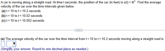 A car is moving along a straight road. At time t seconds, the position of the car (in feet) is s(t) = 4t. Find the average
velocity of the car over the time intervals given below.
(a) t 10 tot 10.2 seconds
(b) t 10 tot
(c) t 10 tot
10.02 seconds
10.002 seconds
(a) The average velocity of the car over the time interval from t = 10 to t = 10.2 seconds moving along a straight road is
(Simplify your answer. Round to one decimal place as needed.)