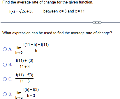 Find the average rate of change for the given function.
f(x)=√2x+3;
between x=3 and x = 11
What expression can be used to find the average rate of change?
○ A. lim
f(11+ h)-f(11)
h
h→0
f(11)+f(3)
О в.
11+3
f(11)-f(3)
ос. 11-3
f(b) -f(3)
OD. lim
b-3
b-a
