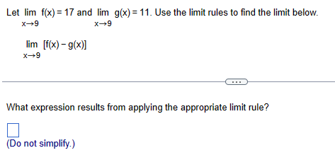 Let lim f(x) = 17 and lim g(x) = 11. Use the limit rules to find the limit below.
x-9
x+9
lim [f(x)-g(x)]
x-9
What expression results from applying the appropriate limit rule?
(Do not simplify.)