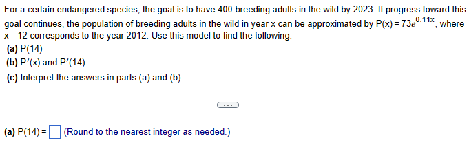 For a certain endangered species, the goal is to have 400 breeding adults in the wild by 2023. If progress toward this
goal continues, the population of breeding adults in the wild in year x can be approximated by P(x) = 73e0.11x, where
x= 12 corresponds to the year 2012. Use this model to find the following.
(a) P(14)
(b) P'(x) and P'(14)
(c) Interpret the answers in parts (a) and (b).
(a) P(14) = (Round to the nearest integer as needed.)
