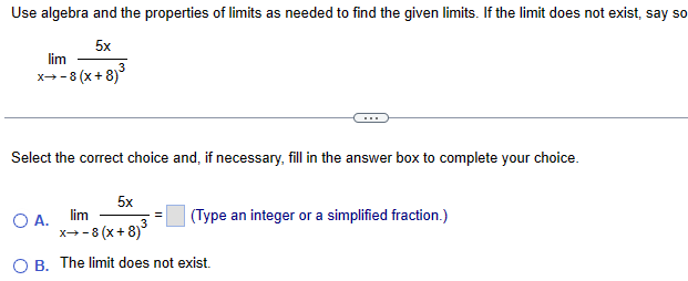 Use algebra and the properties of limits as needed to find the given limits. If the limit does not exist, say so
lim
5x
x+-8 (x+8)³
Select the correct choice and, if necessary, fill in the answer box to complete your choice.
5x
○ A.
lim
3
(Type an integer or a simplified fraction.)
x-8 (x+8)³
OB. The limit does not exist.