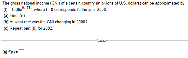 The gross national income (GNI) of a certain country (in billions of U.S. dollars) can be approximated by
f(t)=10390.175t
, where t=0 corresponds to the year 2000.
(a) Find f'(t).
(b) At what rate was the GNI changing in 2000?
(c) Repeat part (b) for 2002.
(a) f'(t) = .