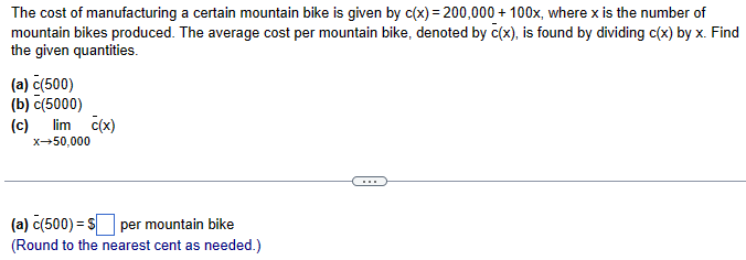 The cost of manufacturing a certain mountain bike is given by c(x)=200,000 + 100x, where x is the number of
mountain bikes produced. The average cost per mountain bike, denoted by c(x), is found by dividing c(x) by x. Find
the given quantities.
(a) c(500)
(b) c(5000)
(c)
lim c(x)
x-50,000
(a) c(500) = $ per mountain bike
(Round to the nearest cent as needed.)