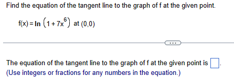 Find the equation of the tangent line to the graph of f at the given point.
f(x) = In (1+7x) at (0,0)
The equation of the tangent line to the graph of f at the given point is
(Use integers or fractions for any numbers in the equation.)