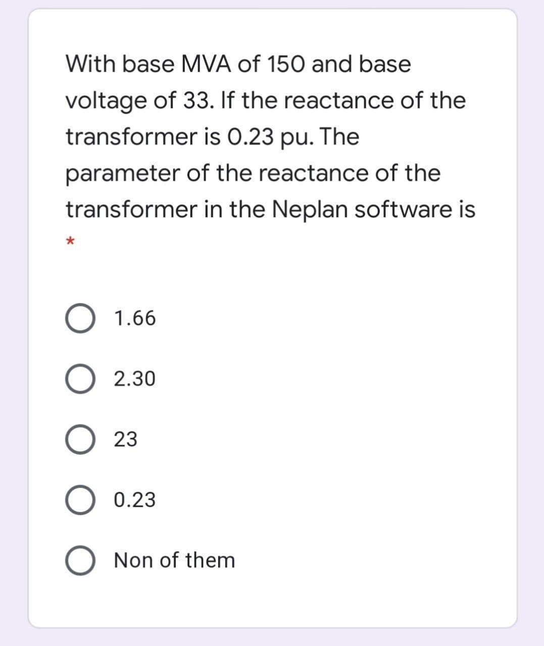 With base MVA of 150 and base
voltage of 33. If the reactance of the
transformer is 0.23 pu. The
parameter of the reactance of the
transformer in the Neplan software is
O 1.66
2.30
23
0.23
O Non of them
