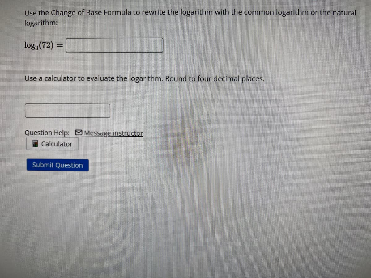 Use the Change of Base Formula to rewrite the logarithm with the common logarithm or the natural
logarithm:
log3 (72) =
Use a calculator to evaluate the logarithm. Round to four decimal places.
Question Help: Message instructor
Calculator
Submit Question