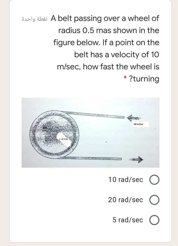 öslg äbäi A belt passing over a wheel of
radius 0.5 mas shown in the
figure below. If a point on the
belt has a velocity of 10
m/sec, how fast the wheel is
* ?turning
10 m/sec
0.5 m
10 rad/sec O
20 rad/sec
5 rad/sec O
