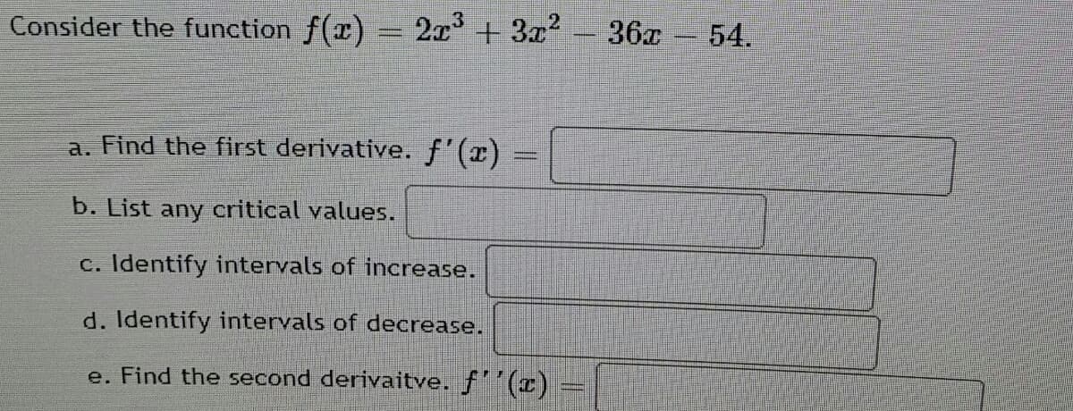 Consider the function f(x) = 2x' +3x?
36x 54.
a. Find the first derivative. f'(x) =
b. List any critical values.
c. Identify intervals of increase.
d. Identify intervals of decrease.
e. Find the second derivaitve. f (r)
