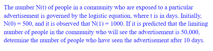 The number N(t) of people in a community who are exposed to a particular
advertisement is governed by the logistic equation, where t is in days. Initially,
N(0) = 500, and it is observed that N(1) = 1000. If it is predicted that the limiting
number of people in the community who will see the advertisement is 50,000,
determine the number of people who have seen the advertisement after 10 days.
